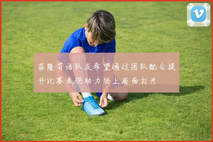 菲隆寄语队友希望通过团队配合提升比赛表现助力场上局面打开