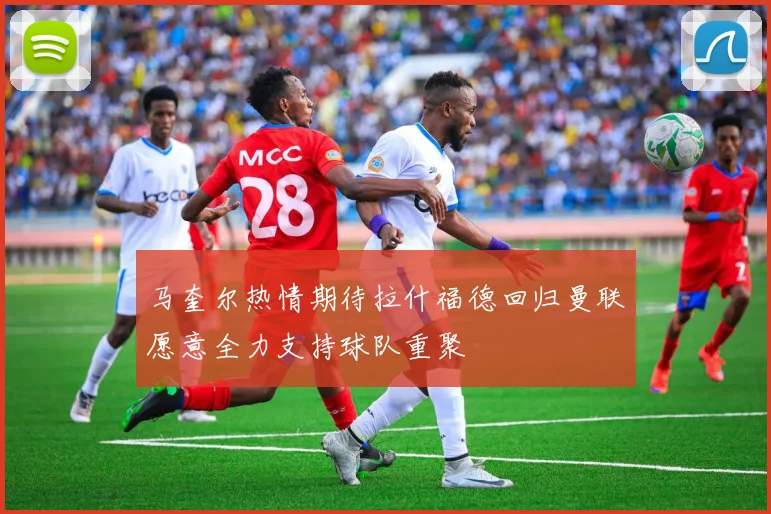 马奎尔热情期待拉什福德回归曼联愿意全力支持球队重聚
