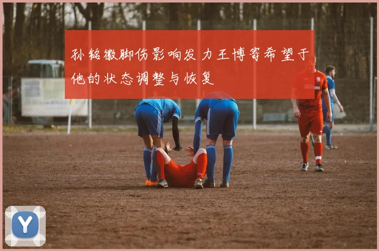 孙铭徽脚伤影响发力王博寄希望于他的状态调整与恢复