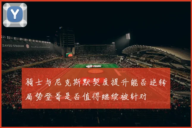 骑士与尼克斯默契度提升能否逆转局势登哥是否值得继续被针对