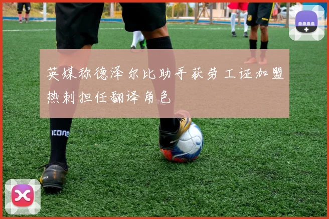 英媒称德泽尔比助手获劳工证加盟热刺担任翻译角色