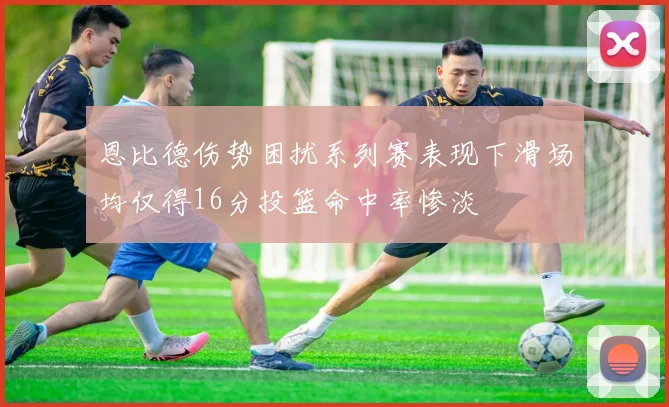 恩比德伤势困扰系列赛表现下滑场均仅得16分投篮命中率惨淡