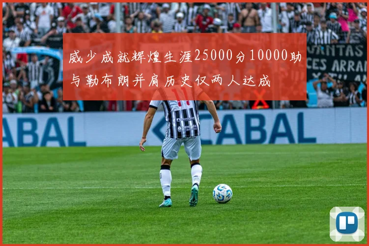 威少成就辉煌生涯25000分10000助与勒布朗并肩历史仅两人达成