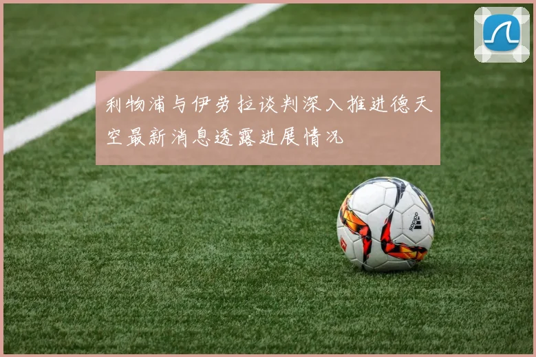 利物浦与伊劳拉谈判深入推进德天空最新消息透露进展情况