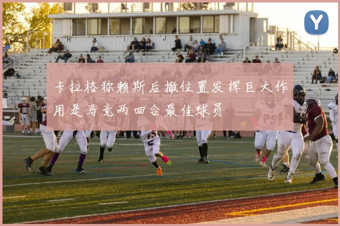 卡拉格称赖斯后撤位置发挥巨大作用是马竞两回合最佳球员