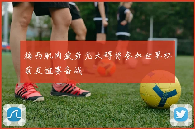 梅西肌肉疲劳无大碍将参加世界杯前友谊赛备战