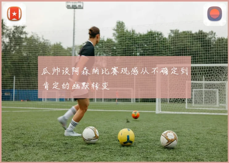 瓜帅谈阿森纳比赛观感从不确定到肯定的幽默转变