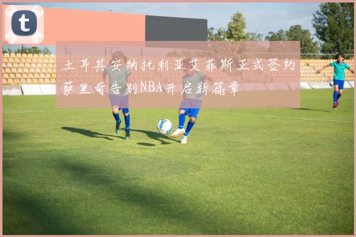 土耳其安纳托利亚艾菲斯正式签约萨里奇告别NBA开启新篇章