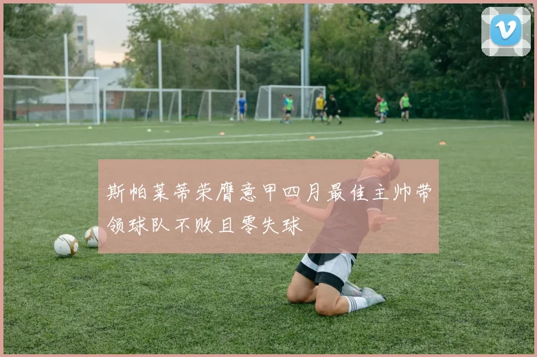 斯帕莱蒂荣膺意甲四月最佳主帅带领球队不败且零失球
