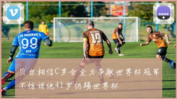 贝尔相信C罗会全力争取世界杯冠军不惊讶他41岁仍踢世界杯