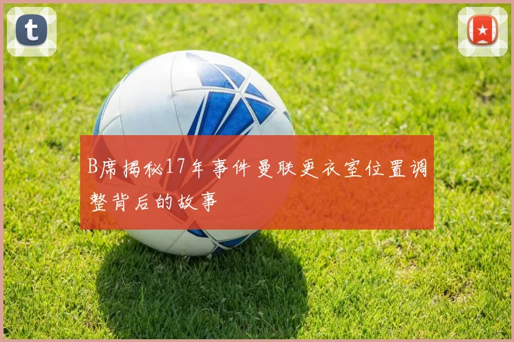 B席揭秘17年事件曼联更衣室位置调整背后的故事