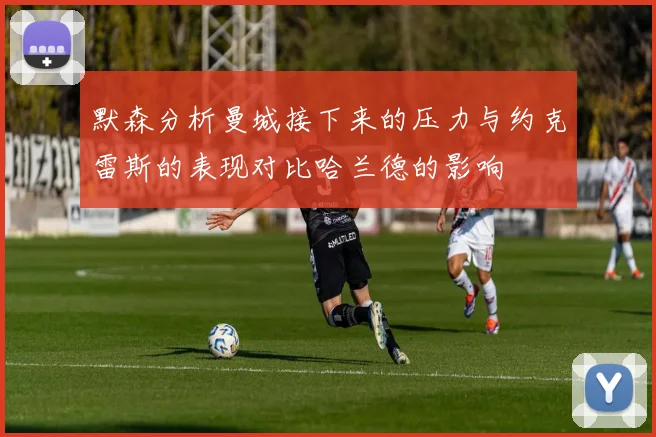 默森分析曼城接下来的压力与约克雷斯的表现对比哈兰德的影响