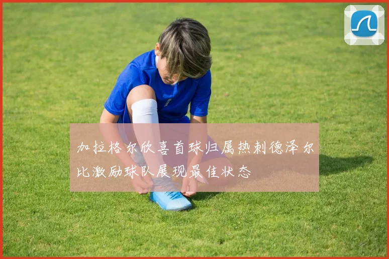 加拉格尔欣喜首球归属热刺德泽尔比激励球队展现最佳状态