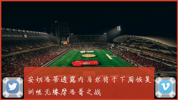 安切洛蒂透露内马尔将于下周恢复训练无缘摩洛哥之战