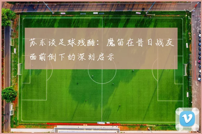 苏东谈足球残酷：魔笛在昔日战友面前倒下的深刻启示