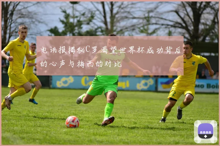 电讯报揭秘C罗渴望世界杯成功背后的心声与梅西的对比