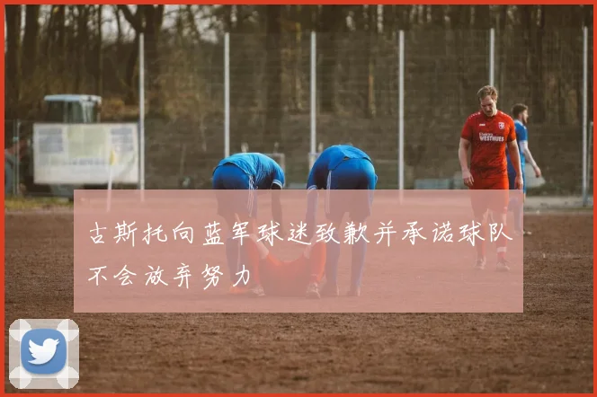 古斯托向蓝军球迷致歉并承诺球队不会放弃努力