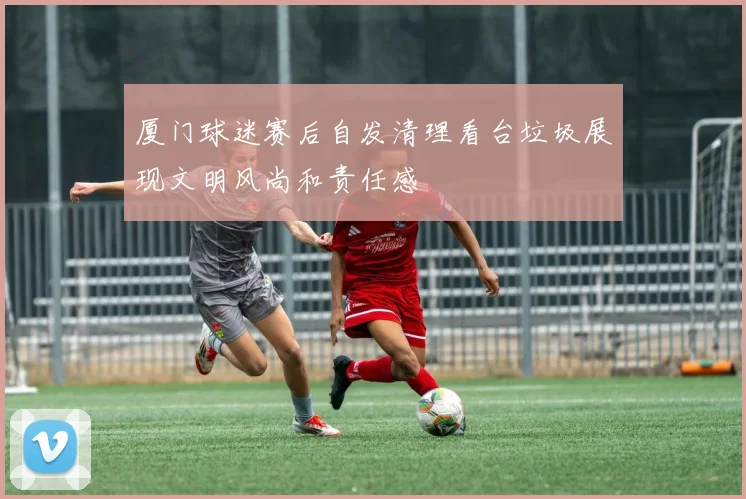 厦门球迷赛后自发清理看台垃圾展现文明风尚和责任感