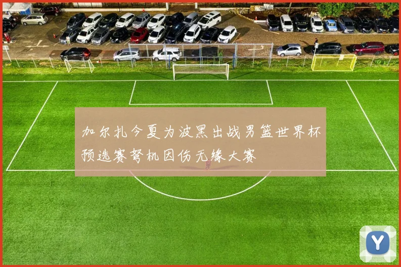 加尔扎今夏为波黑出战男篮世界杯预选赛弩机因伤无缘大赛