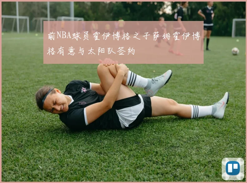 前NBA球员霍伊博格之子萨姆霍伊博格有意与太阳队签约