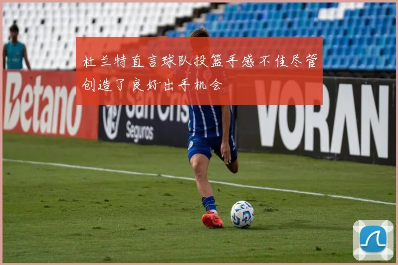 杜兰特直言球队投篮手感不佳尽管创造了良好出手机会