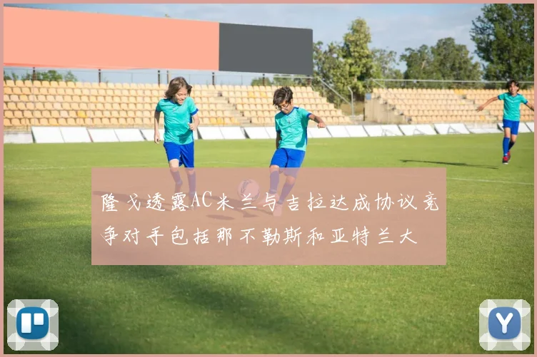 隆戈透露AC米兰与吉拉达成协议竞争对手包括那不勒斯和亚特兰大