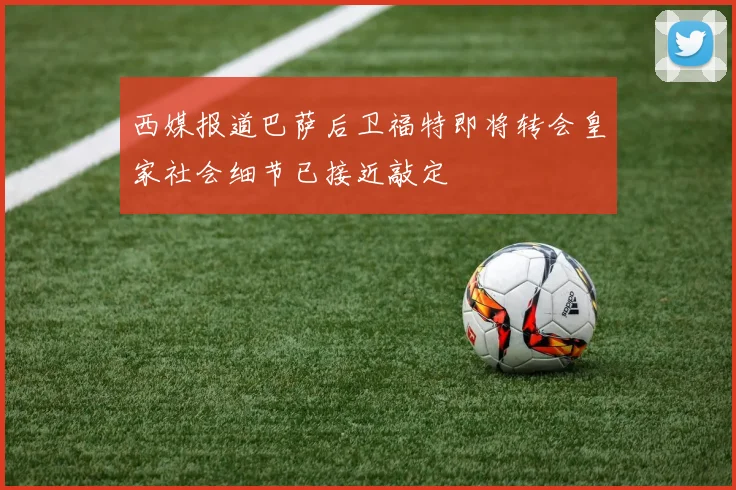 西媒报道巴萨后卫福特即将转会皇家社会细节已接近敲定