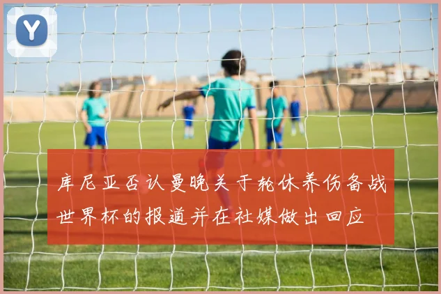 库尼亚否认曼晚关于轮休养伤备战世界杯的报道并在社媒做出回应