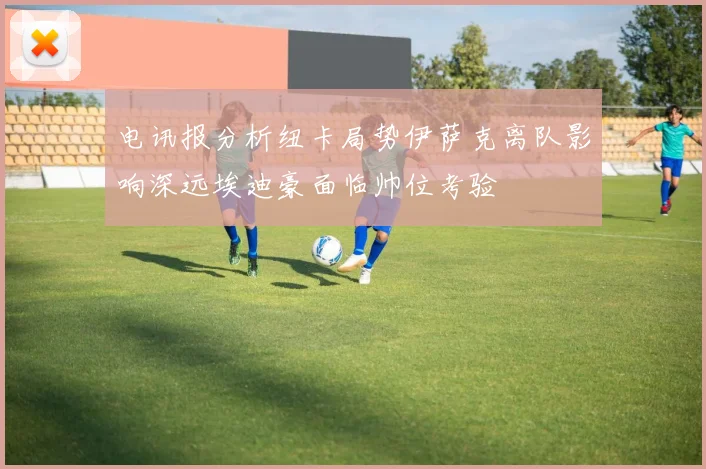 电讯报分析纽卡局势伊萨克离队影响深远埃迪豪面临帅位考验