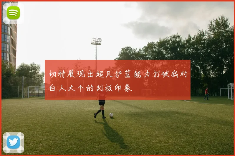 切特展现出超凡护筐能力打破我对白人大个的刻板印象