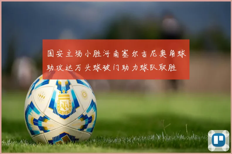 国安主场小胜河南塞尔吉尼奥角球助攻达万头球破门助力球队取胜