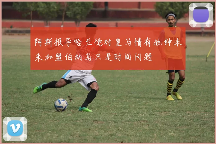 阿斯报导哈兰德对皇马情有独钟未来加盟伯纳乌只是时间问题